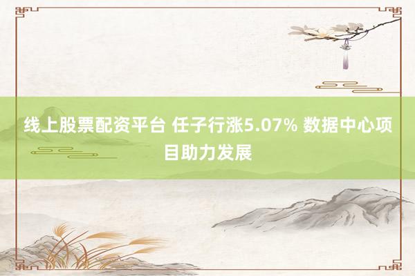 线上股票配资平台 任子行涨5.07% 数据中心项目助力发展