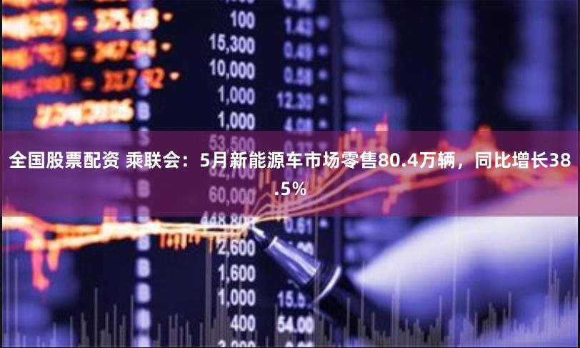 全国股票配资 乘联会：5月新能源车市场零售80.4万辆，同比增长38.5%