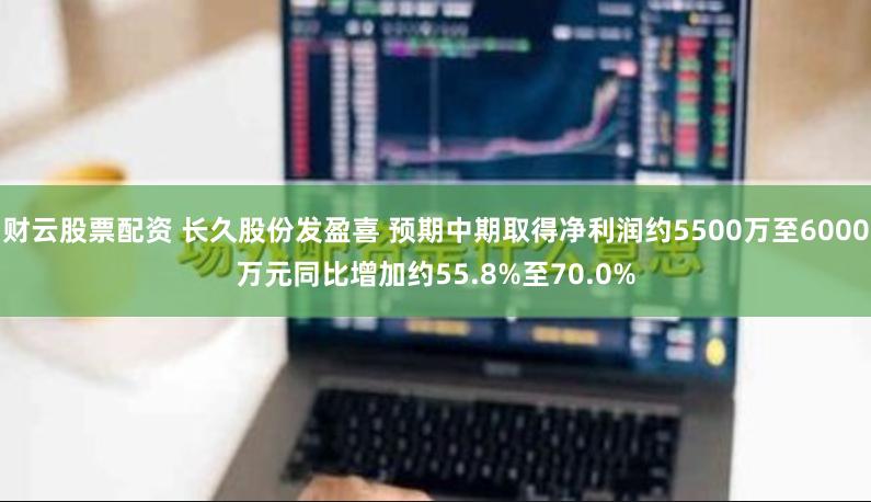 财云股票配资 长久股份发盈喜 预期中期取得净利润约5500万至6000万元同比增加约55.8%至70.0%