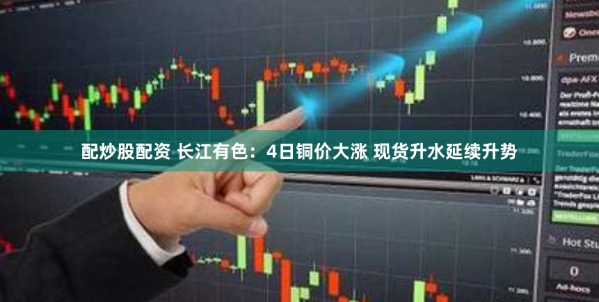 配炒股配资 长江有色：4日铜价大涨 现货升水延续升势