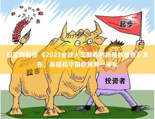 股宝网配资 《2023全球人工智能创新指数报告》发布，美国和中国稳居第一梯队