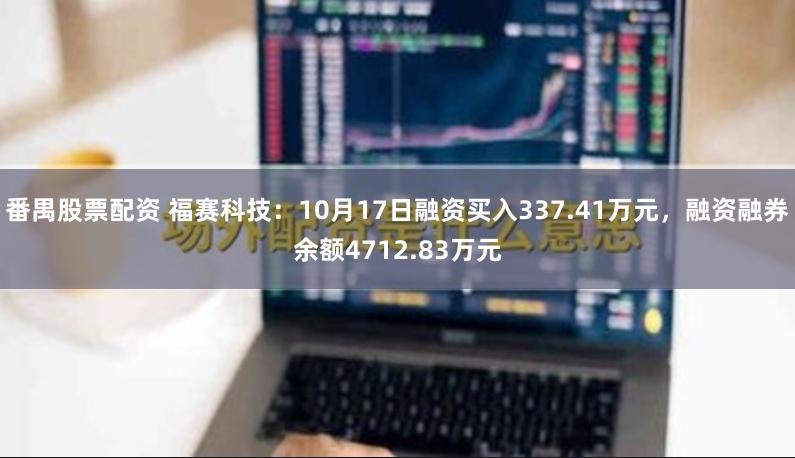 番禺股票配资 福赛科技：10月17日融资买入337.41万元，融资融券余额4712.83万元