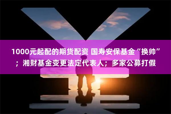 1000元起配的期货配资 国寿安保基金“换帅”；湘财基金变更法定代表人；多家公募打假