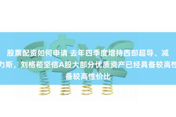 股票配资如何申请 去年四季度增持西部超导、减持赛力斯，刘格菘坚信A股大部分优质资产已经具备较高性价比