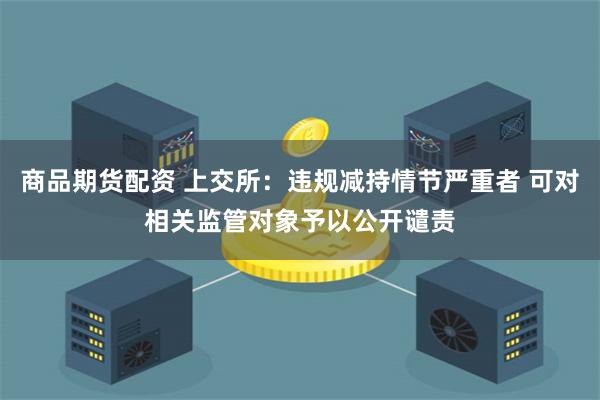 商品期货配资 上交所：违规减持情节严重者 可对相关监管对象予以公开谴责