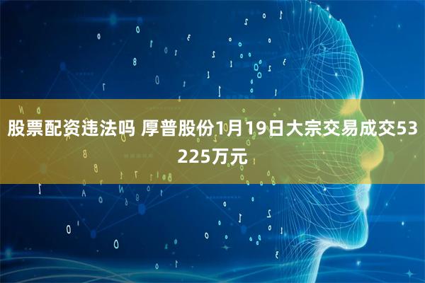 股票配资违法吗 厚普股份1月19日大宗交易成交53225万元