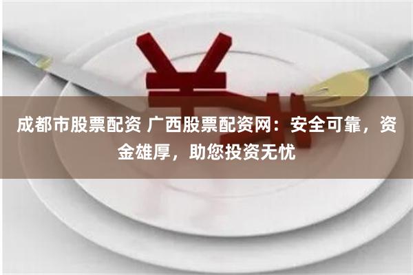 成都市股票配资 广西股票配资网：安全可靠，资金雄厚，助您投资无忧