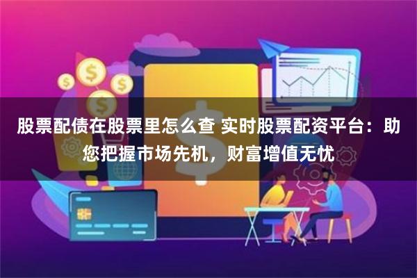 股票配债在股票里怎么查 实时股票配资平台：助您把握市场先机，财富增值无忧
