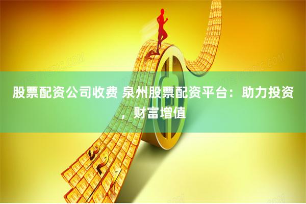 股票配资公司收费 泉州股票配资平台：助力投资，财富增值