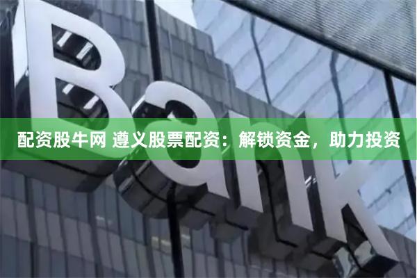 配资股牛网 遵义股票配资：解锁资金，助力投资