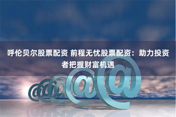 呼伦贝尔股票配资 前程无忧股票配资：助力投资者把握财富机遇