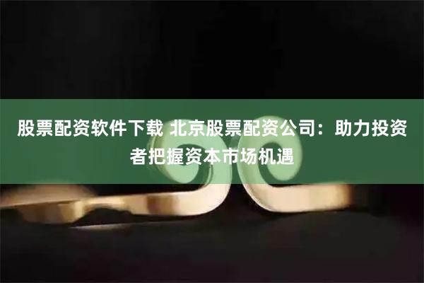 股票配资软件下载 北京股票配资公司：助力投资者把握资本市场机遇