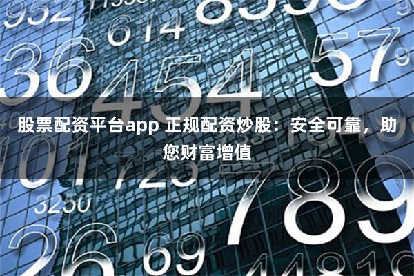 股票配资平台app 正规配资炒股：安全可靠，助您财富增值