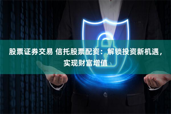 股票证券交易 信托股票配资：解锁投资新机遇，实现财富增值