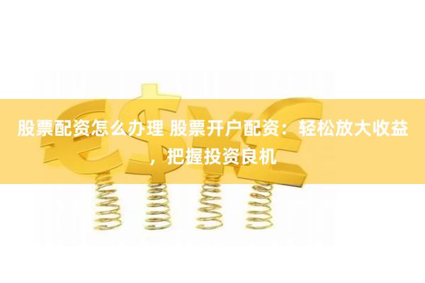 股票配资怎么办理 股票开户配资：轻松放大收益，把握投资良机