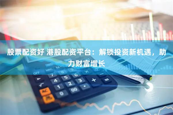 股票配资好 港股配资平台：解锁投资新机遇，助力财富增长