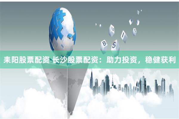 耒阳股票配资 长沙股票配资：助力投资，稳健获利