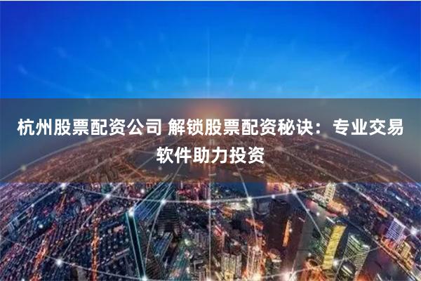 杭州股票配资公司 解锁股票配资秘诀：专业交易软件助力投资