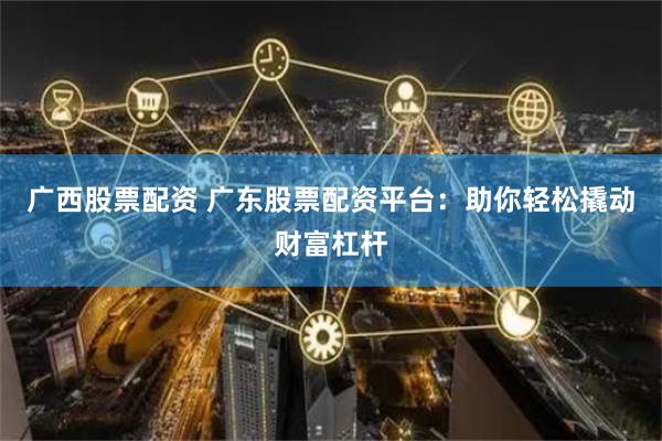 广西股票配资 广东股票配资平台：助你轻松撬动财富杠杆